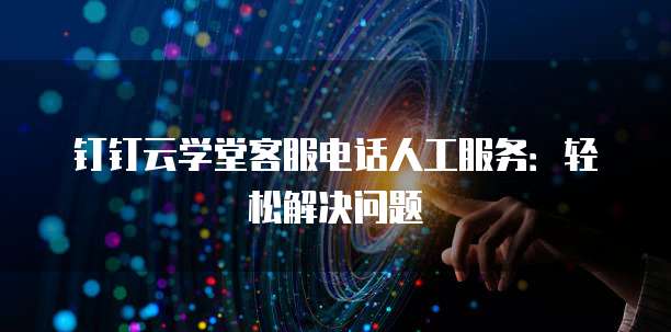 钉钉云学堂客服电话人工服务:轻松解决问题