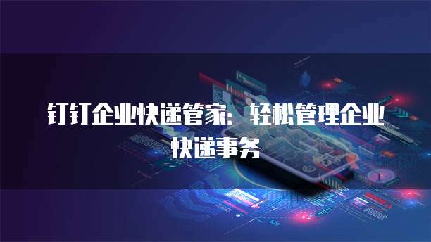 钉钉企业快递管家:轻松管理企业快递事务