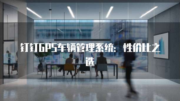 钉钉GPS车辆管理系统:性价比之选