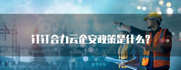钉钉合力云企安政策是什么?