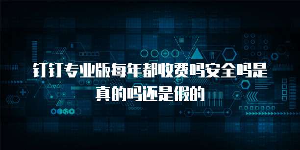 钉钉专业版每年都收费吗安全吗是真的吗还是假的