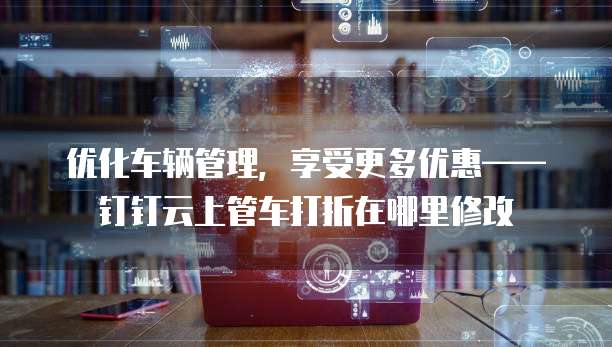 优化车辆管理,享受更多优惠——钉钉云上管车打折在哪里修改