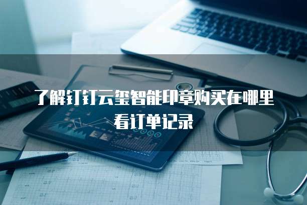 了解钉钉云玺智能印章购买在哪里看订单记录