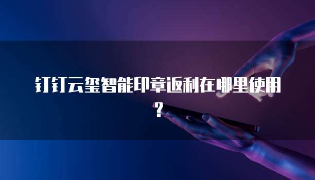 钉钉云玺智能印章返利在哪里使用?