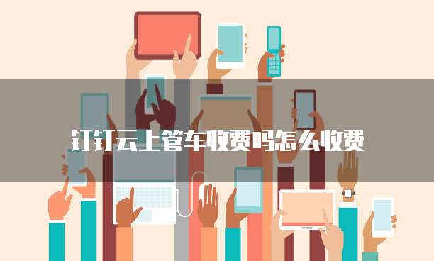 钉钉云上管车收费吗怎么收费
