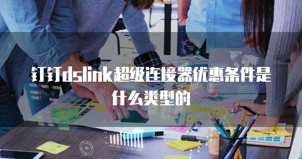 钉钉dslink超级连接器优惠条件是什么类型的