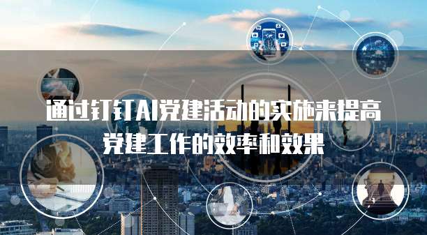 通过钉钉AI党建活动的实施来提高党建工作的效率和效果
