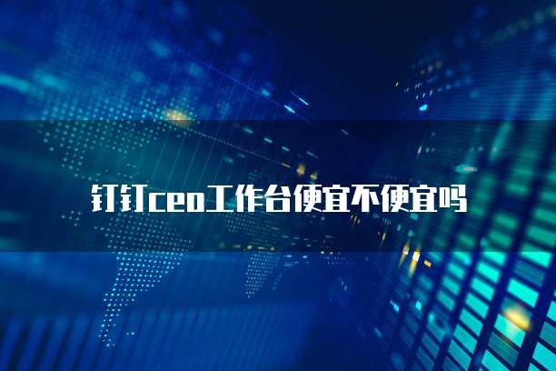 钉钉ceo工作台便宜不便宜吗