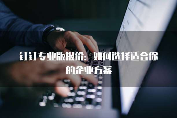 钉钉专业版报价:如何选择适合你的企业方案