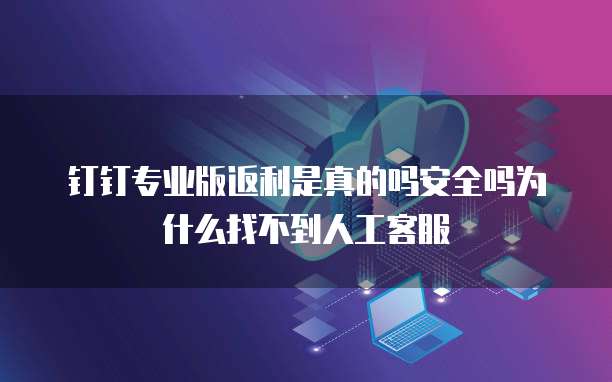 钉钉专业版返利是真的吗安全吗为什么找不到人工客服