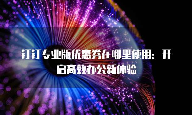 钉钉专业版优惠券在哪里使用:开启高效办公新体验
