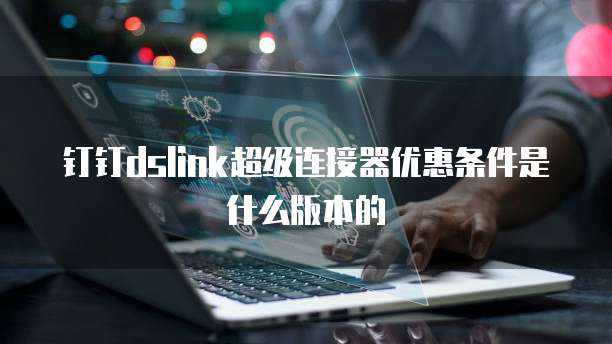 钉钉dslink超级连接器优惠条件是什么版本的