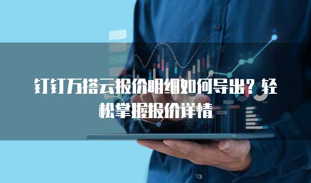 钉钉万搭云报价明细如何导出?轻松掌握报价详情