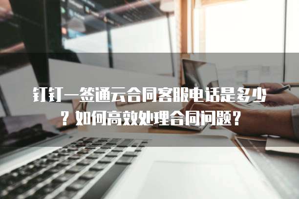 钉钉一签通云合同客服电话是多少?如何高效处理合同问题?
