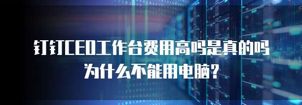 钉钉CEO工作台费用高吗是真的吗为什么不能用电脑?