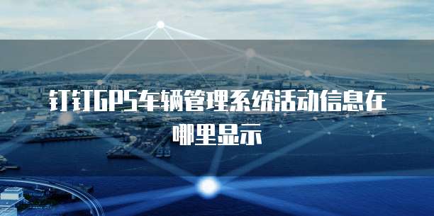 钉钉GPS车辆管理系统活动信息在哪里显示