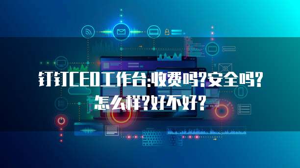 钉钉CEO工作台:收费吗?安全吗?怎么样?好不好?