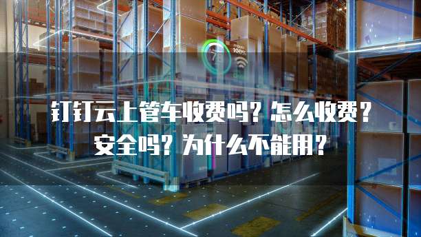 钉钉云上管车收费吗?怎么收费?安全吗?为什么不能用?