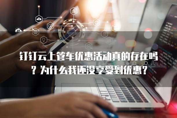 钉钉云上管车优惠活动真的存在吗?为什么我还没享受到优惠?