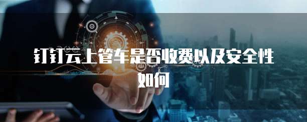 钉钉云上管车是否收费以及安全性如何