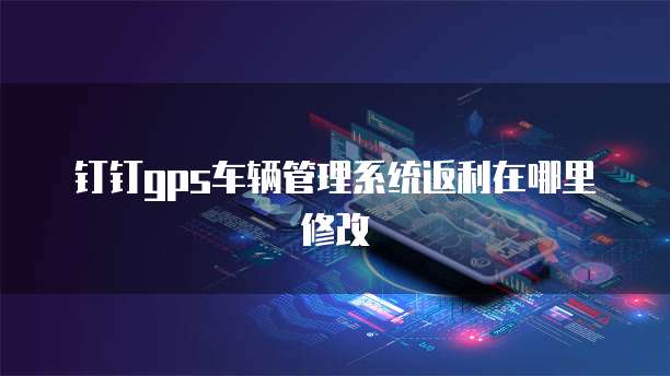 钉钉gps车辆管理系统返利在哪里修改