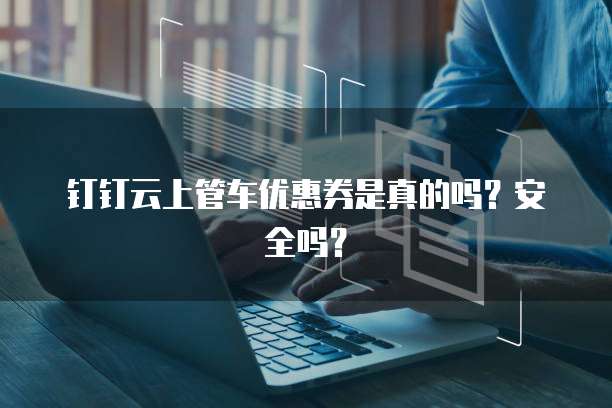 钉钉云上管车优惠券是真的吗?安全吗?