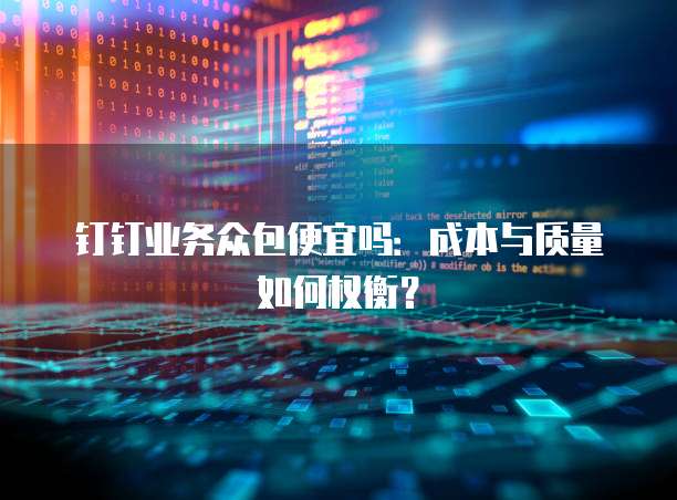 钉钉业务众包便宜吗:成本与质量如何权衡?