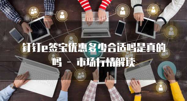 钉钉e签宝优惠多少合适吗是真的吗 - 市场行情解读