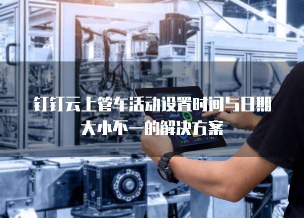 钉钉云上管车活动设置时间与日期大小不一的解决方案