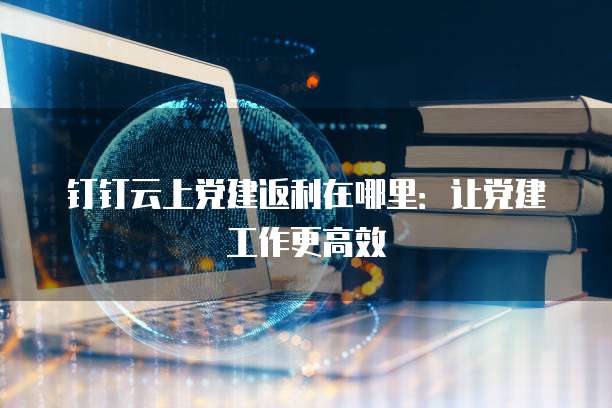 钉钉云上党建返利在哪里:让党建工作更高效