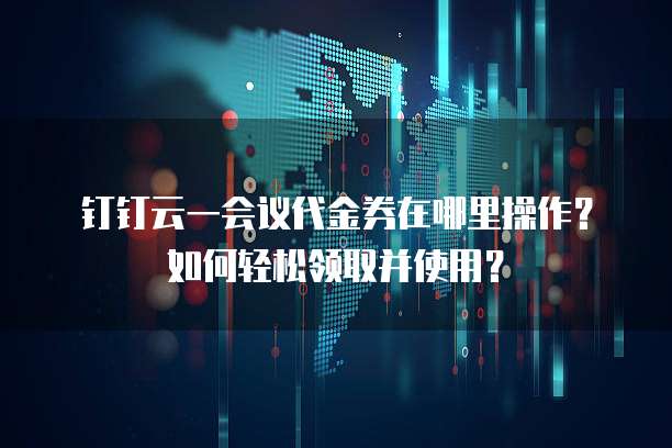 钉钉云一会议代金券在哪里操作？如何轻松领取并使用？