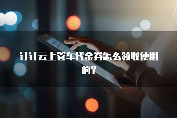 钉钉云上管车代金券怎么领取使用的?