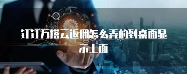 钉钉万搭云返佣怎么弄的到桌面显示上面
