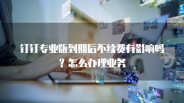 钉钉专业版到期后不续费有影响吗?怎么办理业务