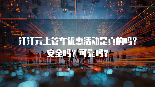 钉钉云上管车优惠活动是真的吗?安全吗?可靠吗?