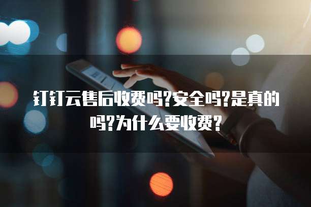 钉钉云售后收费吗?安全吗?是真的吗?为什么要收费?