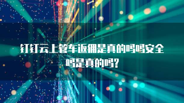 钉钉云上管车返佣是真的吗吗安全吗是真的吗?