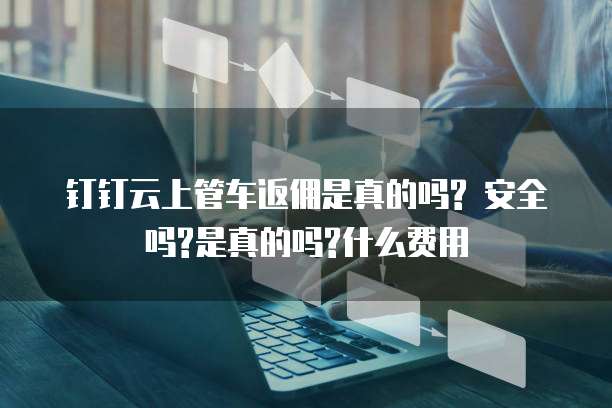 钉钉云上管车返佣是真的吗? 安全吗?是真的吗?什么费用