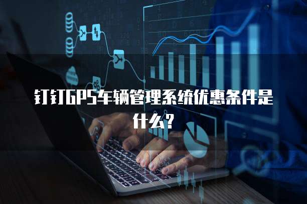 钉钉GPS车辆管理系统优惠条件是什么?