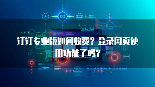 钉钉专业版如何收费?登录网页使用功能了吗?