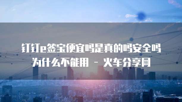 钉钉e签宝便宜吗是真的吗安全吗为什么不能用 - 火车分享网