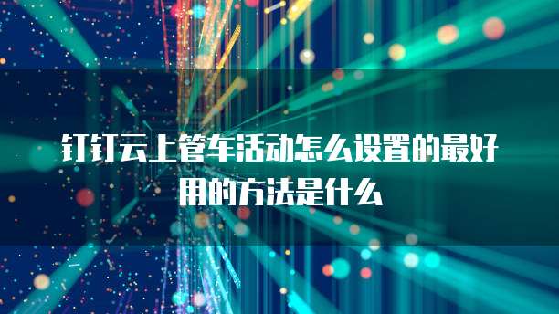 钉钉云上管车活动怎么设置的最好用的方法是什么