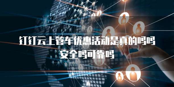钉钉云上管车优惠活动是真的吗吗安全吗可靠吗