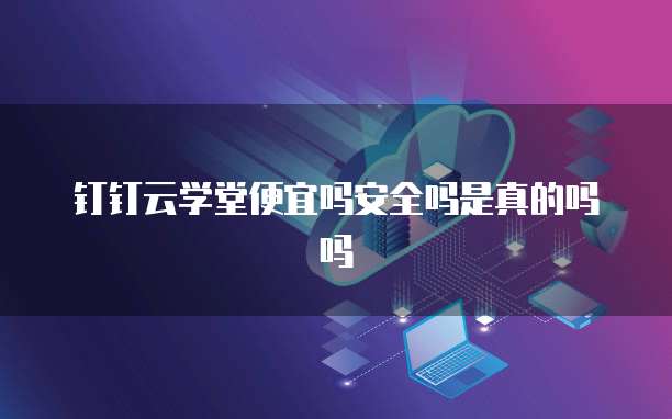 钉钉云学堂便宜吗安全吗是真的吗吗