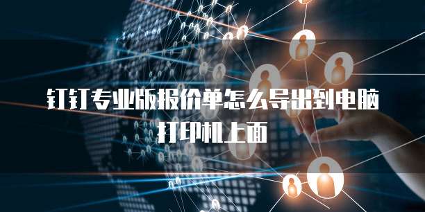 钉钉专业版报价单怎么导出到电脑打印机上面