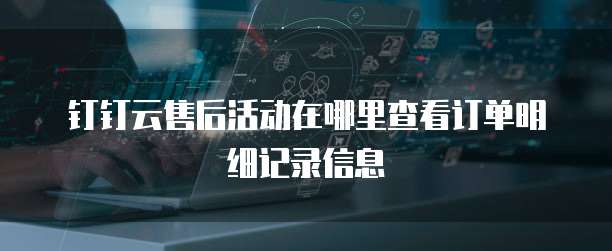 钉钉云售后活动在哪里查看订单明细记录信息