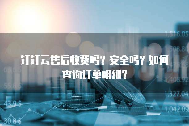 钉钉云售后收费吗?安全吗?如何查询订单明细?
