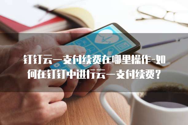 钉钉云一支付续费在哪里操作-如何在钉钉中进行云一支付续费?