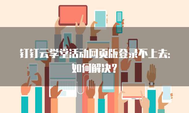 钉钉云学堂活动网页版登录不上去:如何解决?