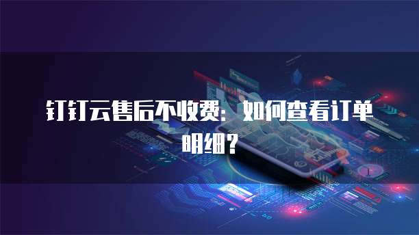 钉钉云售后不收费:如何查看订单明细?